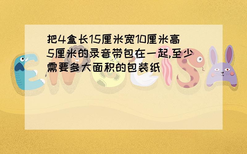 把4盒长15厘米宽10厘米高5厘米的录音带包在一起,至少需要多大面积的包装纸