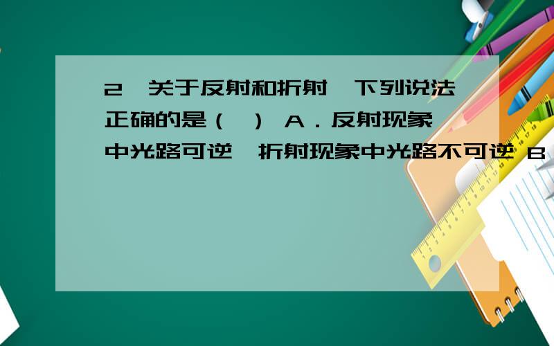 2、关于反射和折射,下列说法正确的是（ ） A．反射现象中光路可逆,折射现象中光路不可逆 B．上述两种现象