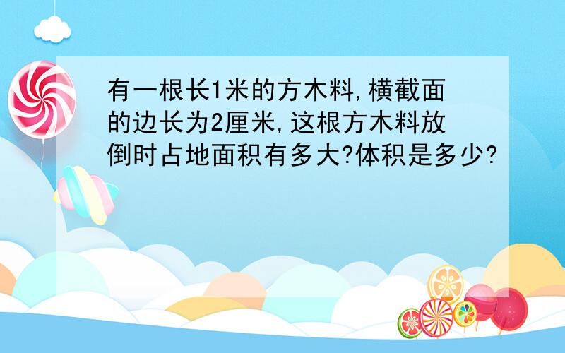 有一根长1米的方木料,横截面的边长为2厘米,这根方木料放倒时占地面积有多大?体积是多少?