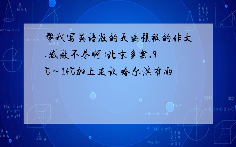 帮我写英语版的天气预报的作文,感激不尽啊 :北京多云,9℃～14℃加上建议 哈尔滨有雨