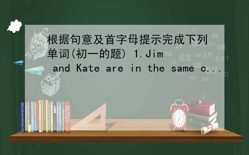 根据句意及首字母提示完成下列单词(初一的题) 1.Jim and Kate are in the same c...