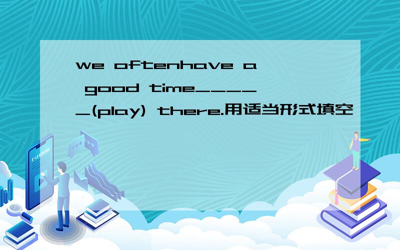 we oftenhave a good time_____(play) there.用适当形式填空