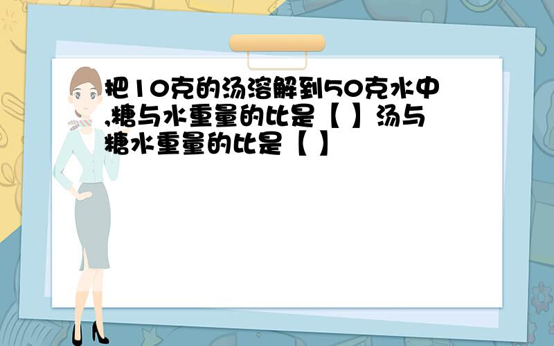 把10克的汤溶解到50克水中,糖与水重量的比是【 】汤与糖水重量的比是【 】