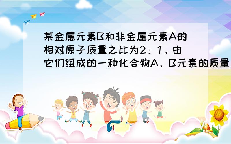 某金属元素B和非金属元素A的相对原子质量之比为2：1，由它们组成的一种化合物A、B元素的质量比为3：2，则此化合物的化学