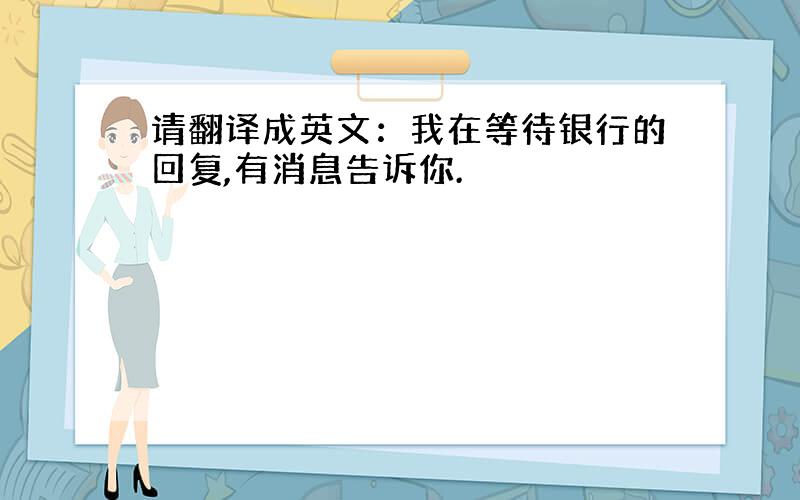 请翻译成英文：我在等待银行的回复,有消息告诉你.