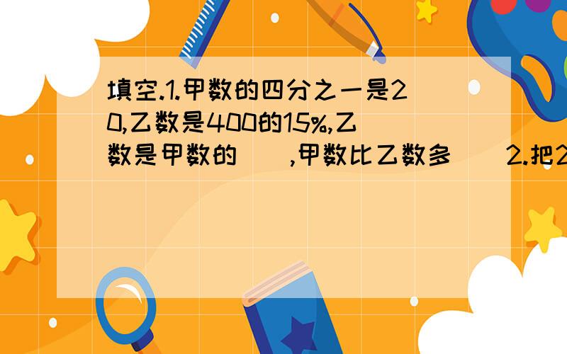 填空.1.甲数的四分之一是20,乙数是400的15%,乙数是甲数的（）,甲数比乙数多（）2.把2.7米：90厘米化成最简