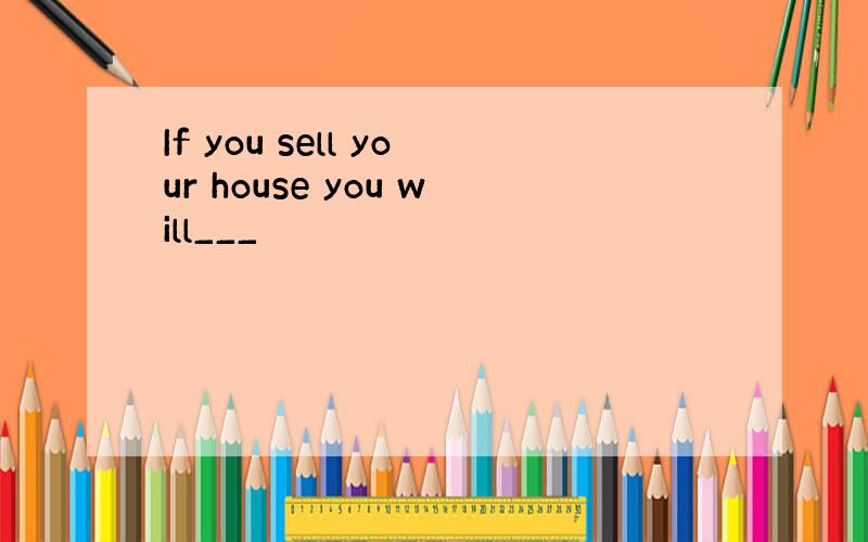 If you sell your house you will___