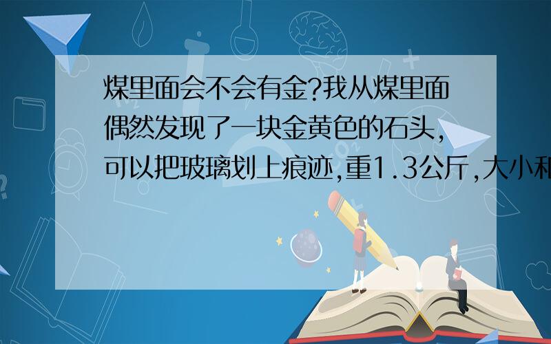 煤里面会不会有金?我从煤里面偶然发现了一块金黄色的石头,可以把玻璃划上痕迹,重1.3公斤,大小和土豆差不多.