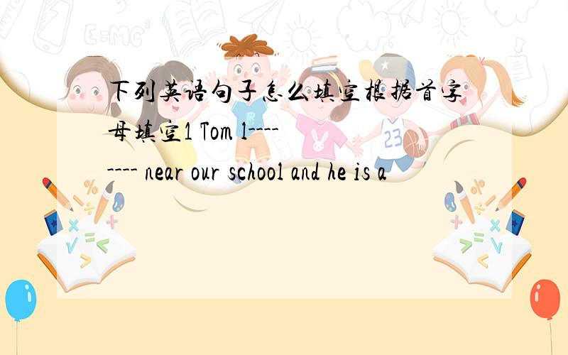 下列英语句子怎么填空根据首字母填空1 Tom l-------- near our school and he is a
