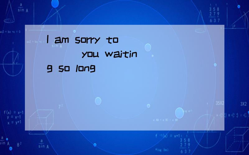 I am sorry to ( ) you waiting so long