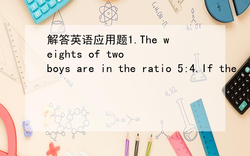 解答英语应用题1.The weights of two boys are in the ratio 5:4.If the