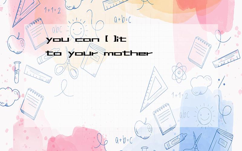 you can [ ]it to your mother