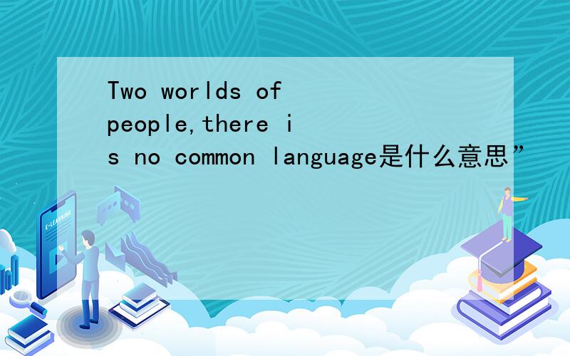 Two worlds of people,there is no common language是什么意思”