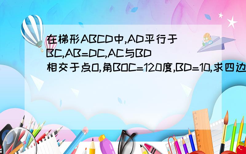 在梯形ABCD中,AD平行于BC,AB=DC,AC与BD相交于点O,角BOC=120度,BD=10,求四边形ABCD的面