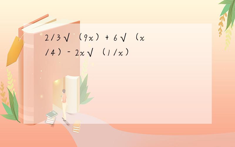 2/3√（9x）+ 6√（x/4）- 2x√（1/x）