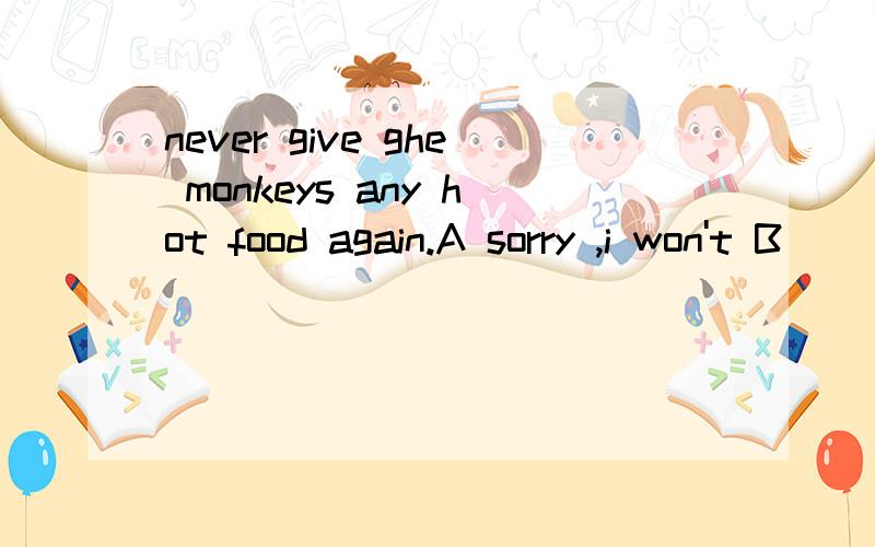 never give ghe monkeys any hot food again.A sorry ,i won't B