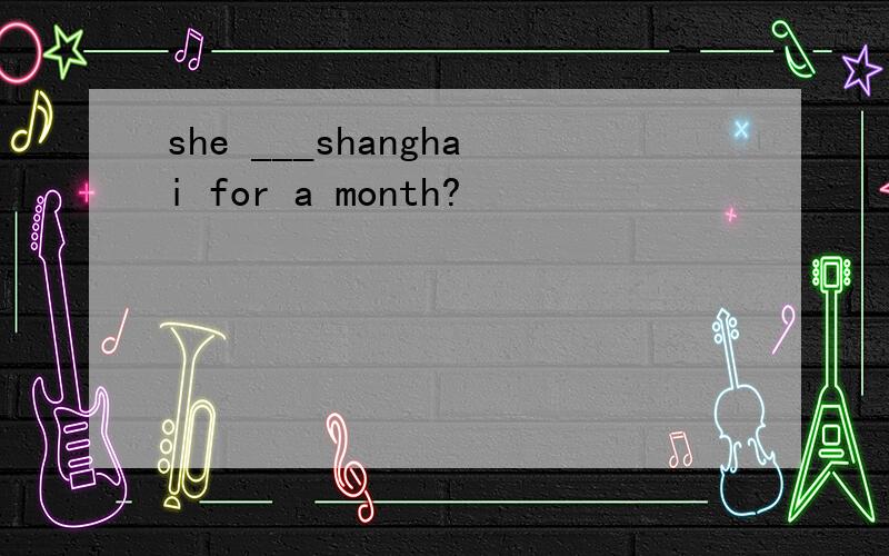 she ___shanghai for a month?