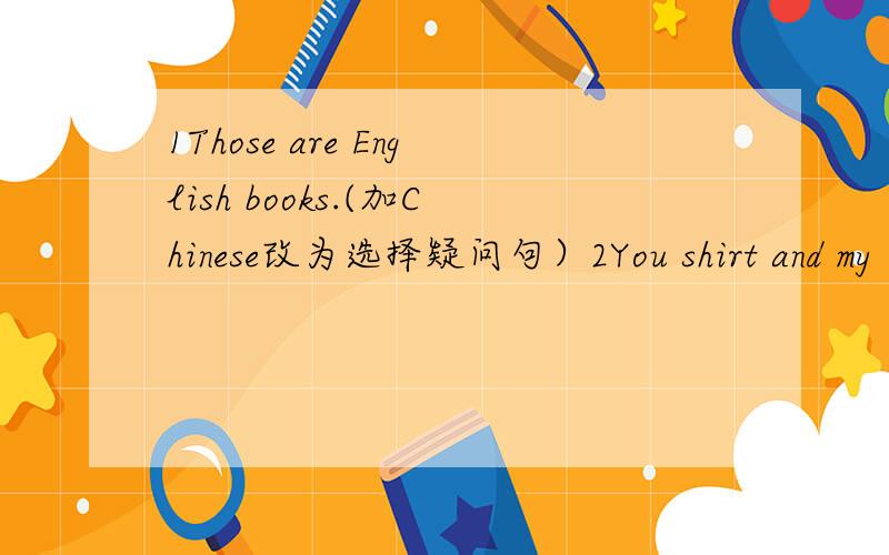 1Those are English books.(加Chinese改为选择疑问句）2You shirt and my