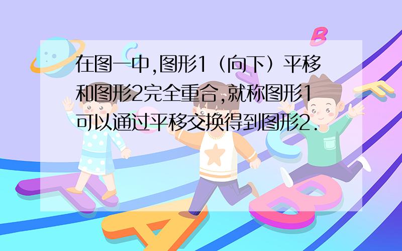 在图一中,图形1（向下）平移和图形2完全重合,就称图形1可以通过平移交换得到图形2.