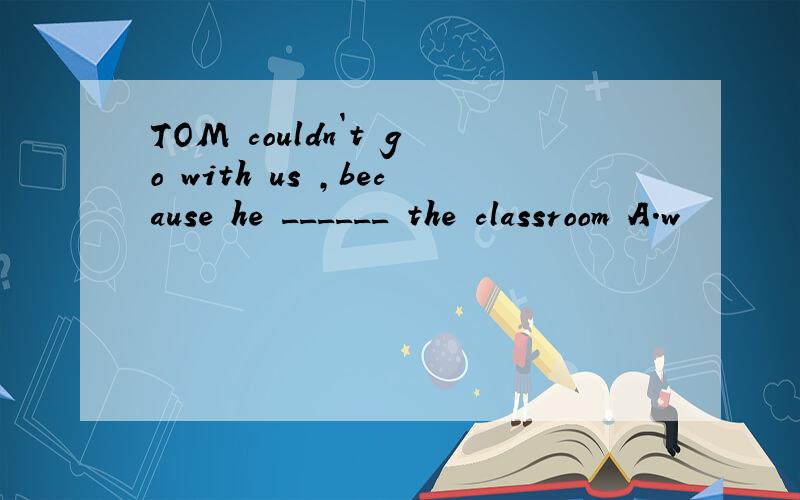 TOM couldn`t go with us ,because he ______ the classroom A.w