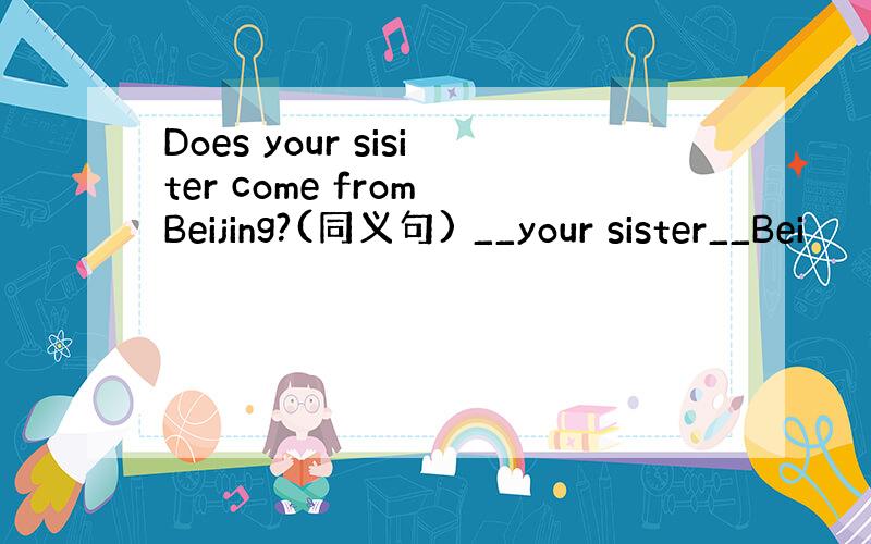 Does your sisiter come from Beijing?(同义句) __your sister__Bei