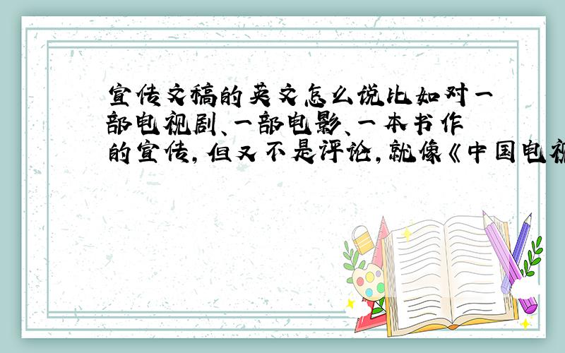 宣传文稿的英文怎么说比如对一部电视剧、一部电影、一本书作的宣传,但又不是评论,就像《中国电视报》上所做的带有介绍和预告性