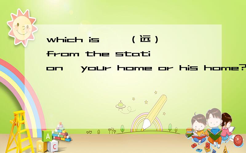 which is ——（远）from the station ,your home or his home?用性用词副词