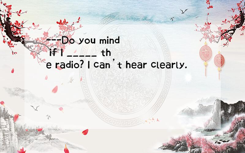 ---Do you mind if I _____ the radio? I can’t hear clearly.