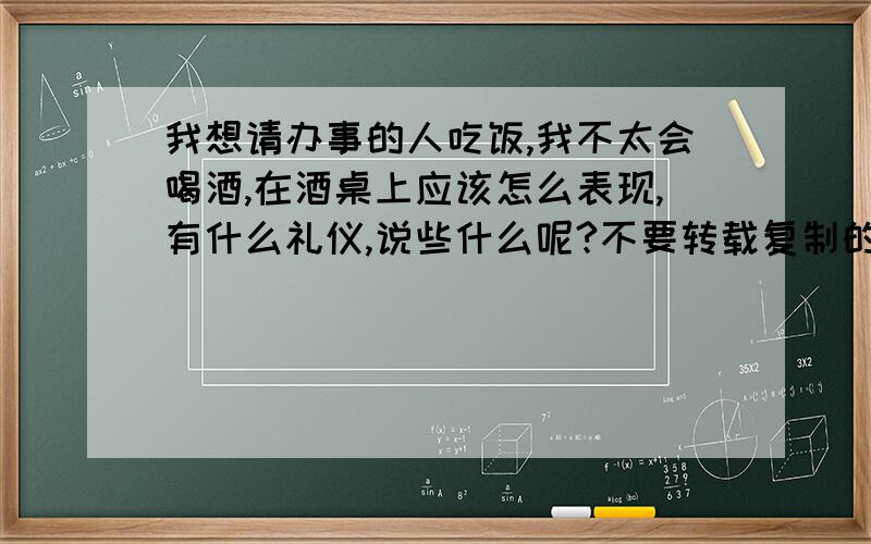 我想请办事的人吃饭,我不太会喝酒,在酒桌上应该怎么表现,有什么礼仪,说些什么呢?不要转载复制的!