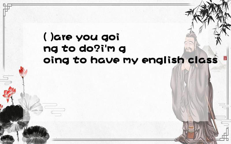 ( )are you going to do?i'm going to have my english class