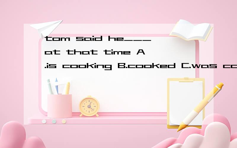 tom said he___at that time A.is cooking B.cooked C.was cooki
