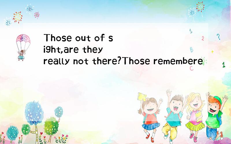 Those out of sight,are they really not there?Those remembere