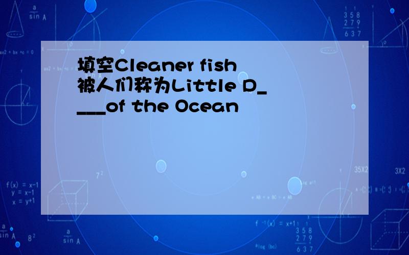 填空Cleaner fish被人们称为Little D____of the Ocean