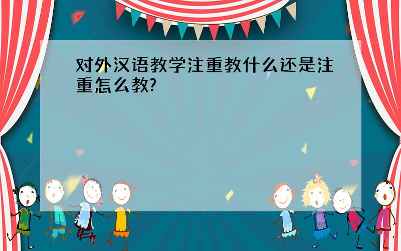 对外汉语教学注重教什么还是注重怎么教?