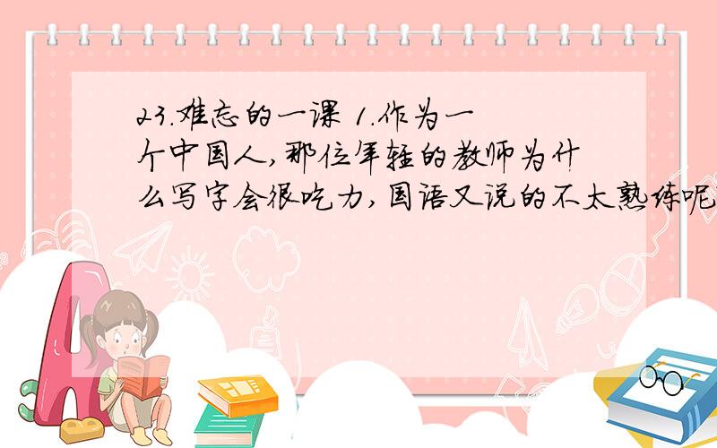 23.难忘的一课 1.作为一个中国人,那位年轻的教师为什么写字会很吃力,国语又说的不太熟练呢?