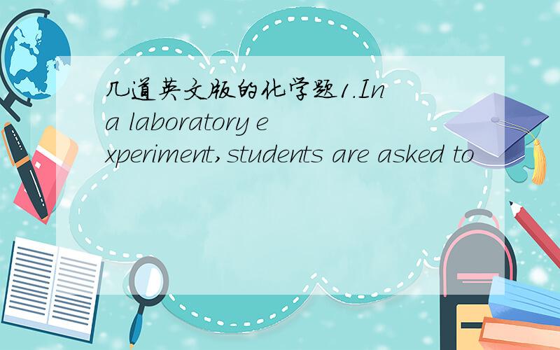 几道英文版的化学题1.In a laboratory experiment,students are asked to