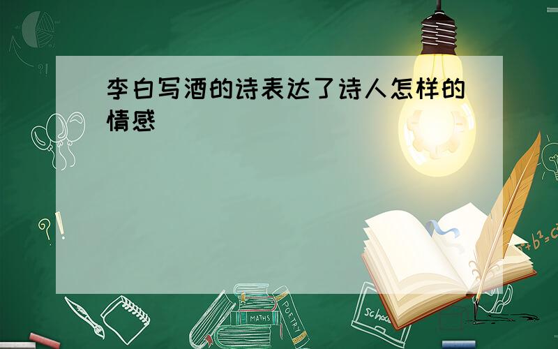 李白写酒的诗表达了诗人怎样的情感