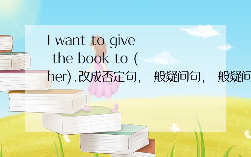 I want to give the book to (her).改成否定句,一般疑问句,一般疑问句要做正确和否定回答；