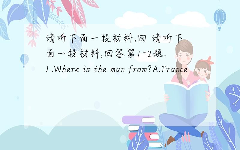 请听下面一段材料,回 请听下面一段材料,回答第1-2题.1.Where is the man from?A.France