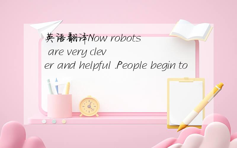 英语翻译Now robots are very clever and helpful .People begin to
