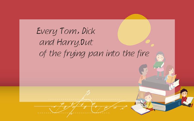 Every Tom,Dick and Harry.Out of the frying pan into the fire