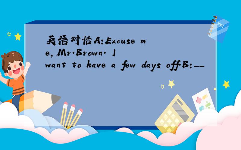 英语对话A:Excuse me,Mr.Brown. I want to have a few days off.B:__