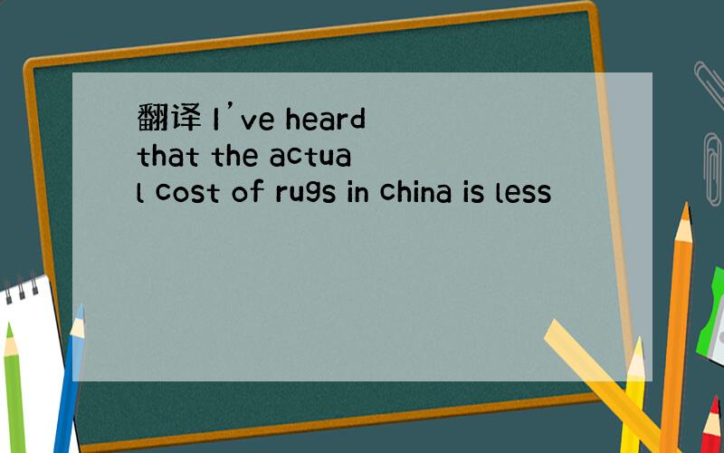 翻译 I’ve heard that the actual cost of rugs in china is less