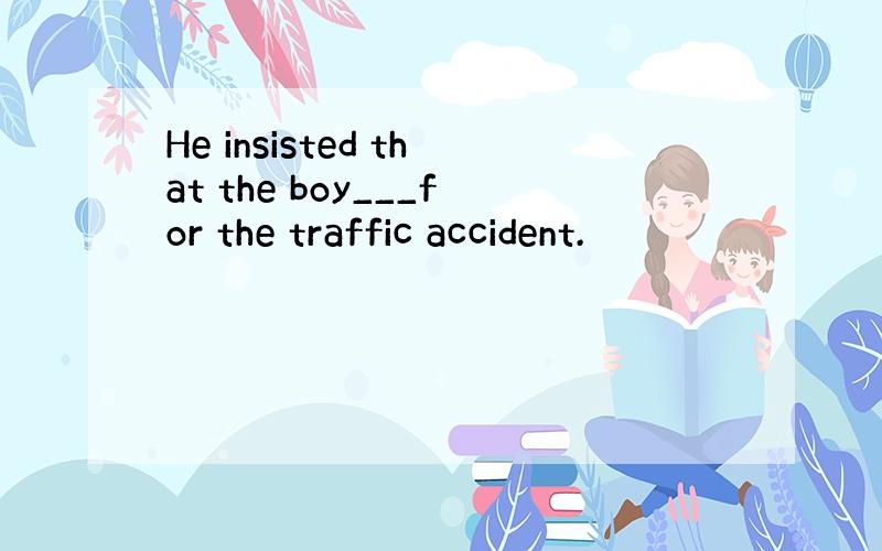 He insisted that the boy___for the traffic accident.
