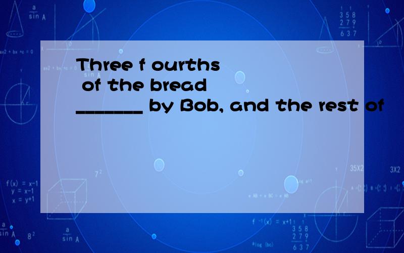 Three f ourths of the bread _______ by Bob, and the rest of