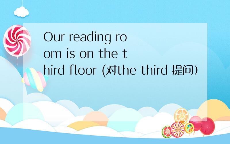 Our reading room is on the third floor (对the third 提问）