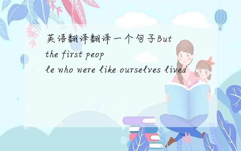 英语翻译翻译一个句子But the first people who were like ourselves lived