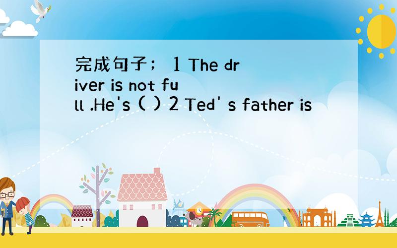 完成句子； 1 The driver is not full .He's ( ) 2 Ted' s father is