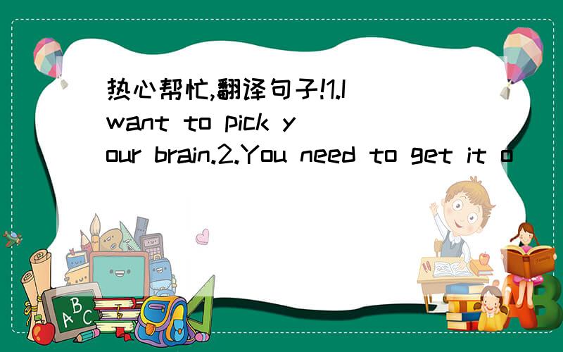 热心帮忙,翻译句子!1.I want to pick your brain.2.You need to get it o