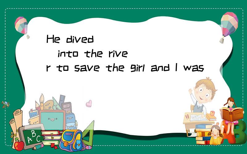 He dived_______into the river to save the girl and I was ___